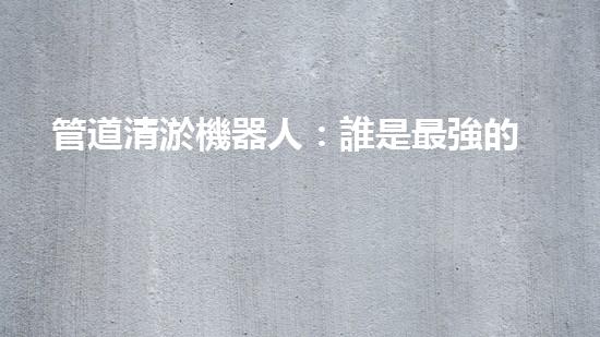 管道清淤機器人：誰是最強的排泥王者？